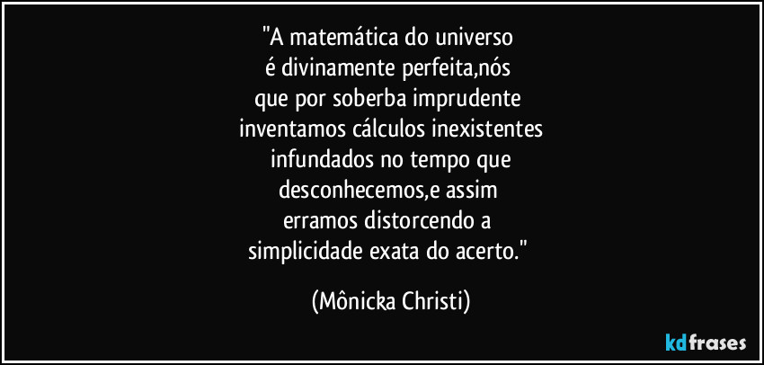 "A matemática do universo 
é divinamente perfeita,nós 
que por soberba imprudente 
inventamos cálculos inexistentes
 infundados no tempo que 
desconhecemos,e assim 
erramos distorcendo a 
simplicidade exata do acerto." (Mônicka Christi)
