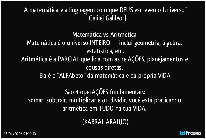 A matemática é a linguagem com que DEUS escreveu o Universo"
[ Galilei Galileo ]

Matemática vs Aritmética 
Matemática é o universo INTEIRO — inclui geometria, álgebra, estatística, etc.
Aritmética é a PARCIAL que lida com as relAÇÕES, planejamentos e cousas diretas. 
Ela é o "ALFAbeto" da matemática e da própria VIDA.

São 4 operAÇÕES fundamentais:
somar, subtrair, multiplicar e/ou dividir, você está praticando aritmética em TUDO na tua VIDA. (KABRAL ARAUJO)