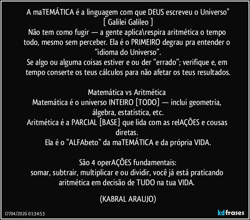 A maTEMÁTICA é a linguagem com que DEUS escreveu o Universo"
[ Galilei Galileo ]
Não tem como fugir — a gente aplica\respira aritmética o tempo todo, mesmo sem perceber. Ela é o PRIMEIRO degrau pra entender o “idioma do Universo”.
Se algo ou alguma coisas estiver e/ou der “errado”; verifique e, em tempo conserte os teus cálculos para não afetar os teus resultados.

Matemática vs Aritmética 
Matemática é o universo INTEIRO [TODO] — inclui geometria, álgebra, estatística, etc.
Aritmética é a PARCIAL [BASE] que lida com as relAÇÕES e cousas diretas. 
Ela é o "ALFAbeto" da maTEMÁTICA e da própria VIDA.

São 4 operAÇÕES fundamentais:
somar, subtrair, multiplicar e/ou dividir, você já está praticando aritmética em decisão de TUDO na tua VIDA. (KABRAL ARAUJO)