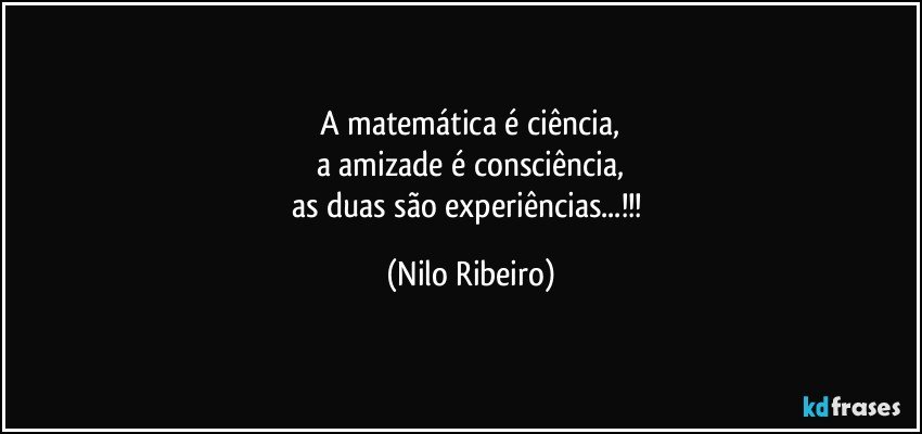 A matemática é ciência,
a amizade é consciência,
as duas são experiências...!!! (Nilo Ribeiro)