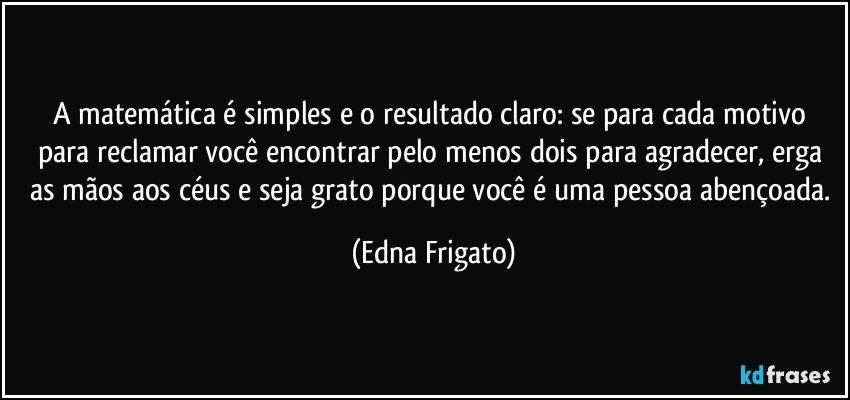 A matemática é simples e o resultado claro: se para cada motivo para reclamar você encontrar pelo menos dois para agradecer, erga as mãos aos céus e seja grato porque você é uma pessoa abençoada. (Edna Frigato)