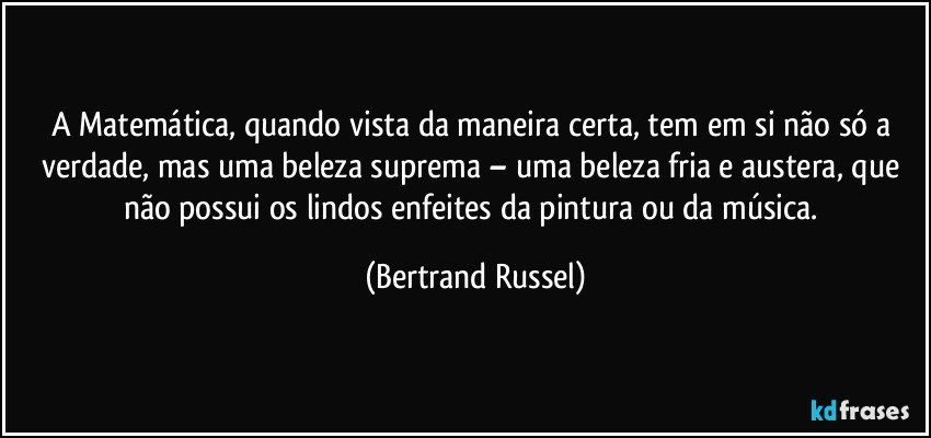 A Matemática, quando vista da maneira certa, tem em si não só a verdade, mas uma beleza suprema – uma beleza fria e austera, que não possui os lindos enfeites da pintura ou da música. (Bertrand Russel)