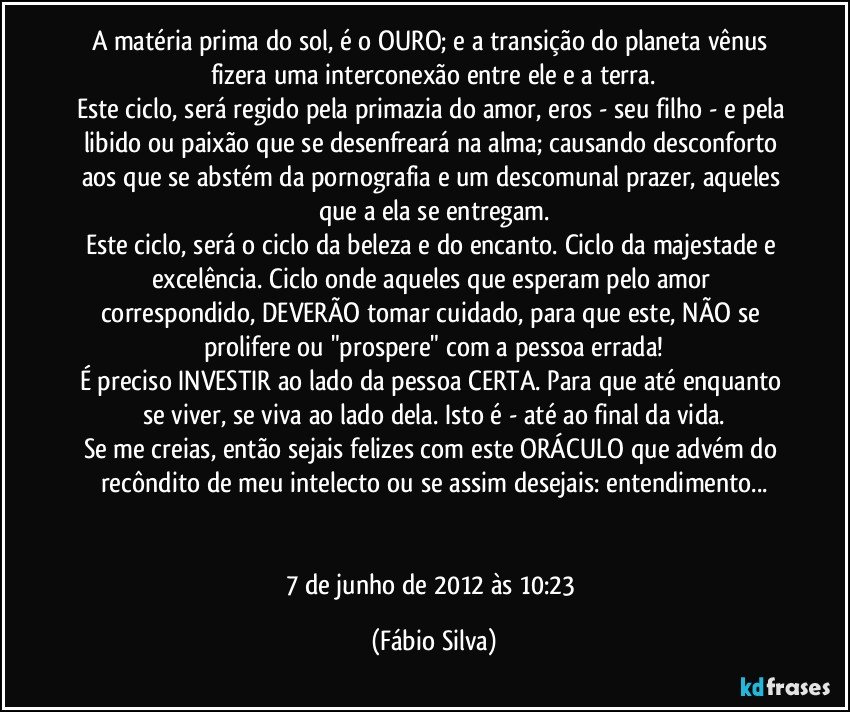 A matéria prima do sol, é o OURO; e a transição do planeta vênus fizera uma interconexão entre ele e a terra.
Este ciclo, será regido pela primazia do amor, eros - seu filho - e pela libido ou paixão que se desenfreará na alma; causando desconforto aos que se abstém da pornografia e um descomunal prazer, aqueles que a ela se entregam.
Este ciclo, será o ciclo da beleza e do encanto. Ciclo da majestade e excelência. Ciclo onde aqueles que esperam pelo amor correspondido, DEVERÃO tomar cuidado, para que este, NÃO se prolifere ou "prospere" com a pessoa errada!
É preciso INVESTIR ao lado da pessoa CERTA. Para que até enquanto se viver, se viva ao lado dela. Isto é - até ao final da vida.
Se me creias, então sejais felizes com este ORÁCULO que advém do recôndito de meu intelecto ou se assim desejais: entendimento...


7 de junho de 2012 às 10:23 (Fábio Silva)