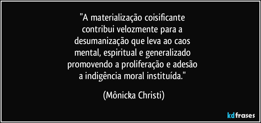 "A materialização coisificante 
contribui velozmente para a 
desumanização que leva ao caos 
mental, espiritual e generalizado 
promovendo a proliferação e adesão 
a indigência moral instituída." (Mônicka Christi)