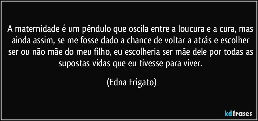 A maternidade é um pêndulo que oscila entre a loucura e a cura, mas ainda assim, se me fosse dado a chance de voltar a atrás e escolher ser ou não mãe do meu filho, eu escolheria ser mãe dele por todas as supostas vidas que eu tivesse para viver. (Edna Frigato)