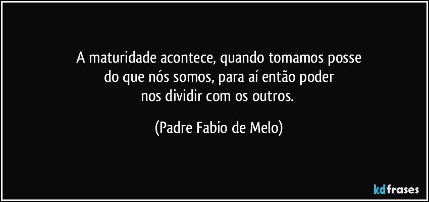 A maturidade acontece, quando tomamos posse
do que nós somos, para aí então poder
nos dividir com os outros. (Padre Fabio de Melo)