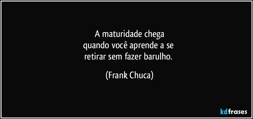 A maturidade chega
quando você aprende a se 
retirar sem fazer barulho. (Frank Chuca)