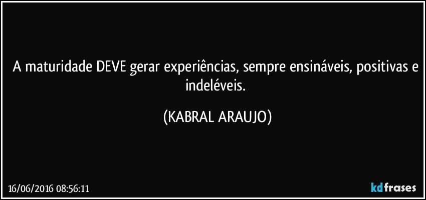 A maturidade DEVE gerar experiências, sempre ensináveis, positivas e indeléveis. (KABRAL ARAUJO)