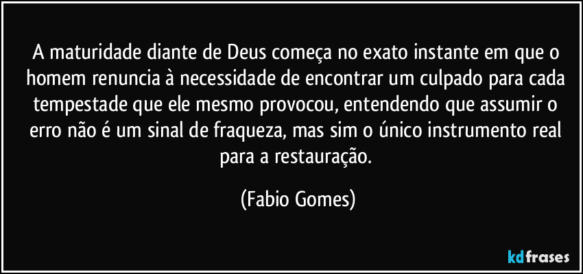 A maturidade diante de Deus começa no exato instante em que o homem renuncia à necessidade de encontrar um culpado para cada tempestade que ele mesmo provocou, entendendo que assumir o erro não é um sinal de fraqueza, mas sim o único instrumento real para a restauração. (Fabio Gomes)