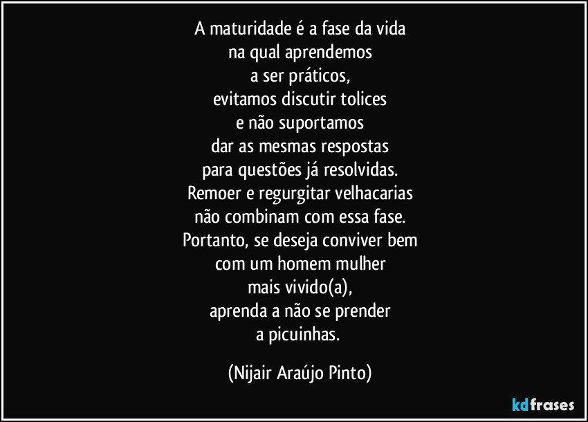 A maturidade é a fase da vida
na qual aprendemos
a ser práticos,
evitamos discutir tolices
e não suportamos
dar as mesmas respostas
para questões já resolvidas.
Remoer e regurgitar velhacarias
não combinam com essa fase.
Portanto, se deseja conviver bem
com um homem/mulher
mais vivido(a),
aprenda a não se prender
a picuinhas. (Nijair Araújo Pinto)