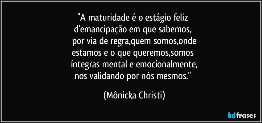 "A maturidade é o estágio feliz 
d'emancipação em que sabemos, 
por via de regra,quem somos,onde
estamos e o que queremos,somos 
íntegras mental e emocionalmente,
nos validando por nós mesmos." (Mônicka Christi)