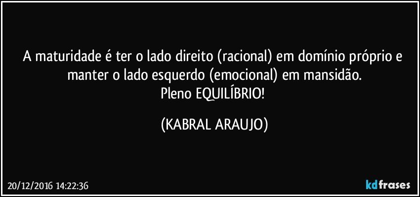 A maturidade é ter o lado direito (racional) em domínio próprio e manter o lado esquerdo (emocional) em mansidão.
Pleno EQUILÍBRIO! (KABRAL ARAUJO)