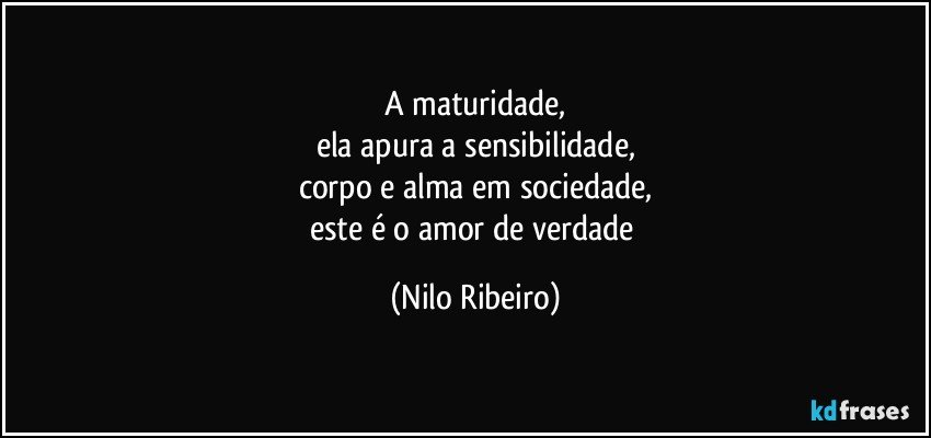 A maturidade,
ela apura a sensibilidade,
corpo e alma em sociedade,
este é o amor de verdade (Nilo Ribeiro)