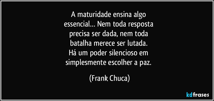A maturidade ensina algo
essencial… Nem toda resposta
precisa ser dada, nem toda
batalha merece ser lutada.
Há um poder silencioso em
simplesmente escolher a paz. (Frank Chuca)