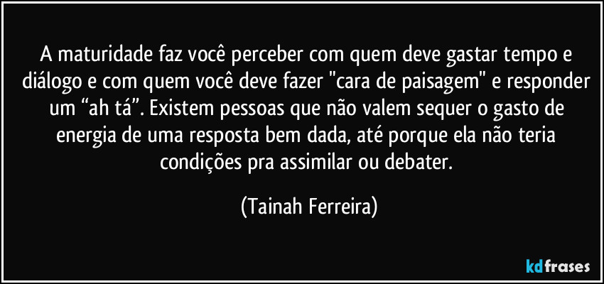 A maturidade faz você perceber com quem deve gastar tempo e diálogo e com quem você deve fazer "cara de paisagem" e responder um “ah tá”. Existem pessoas que não valem sequer o gasto de energia de uma resposta bem dada, até porque ela não teria condições pra assimilar ou debater. (Tainah Ferreira)
