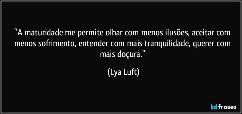 “A maturidade me permite olhar com menos ilusões, aceitar com menos sofrimento, entender com mais tranquilidade, querer com mais doçura.” (Lya Luft)