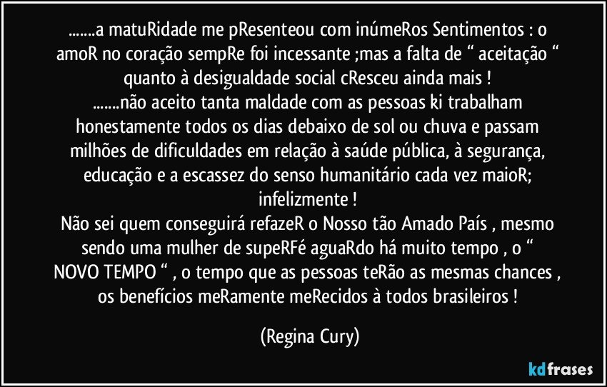 ...a matuRidade me pResenteou com inúmeRos Sentimentos : o amoR no coração sempRe foi incessante ;mas a falta de “ aceitação “ quanto à desigualdade social  cResceu ainda mais  ! 
...não aceito tanta maldade com as pessoas ki trabalham honestamente todos os dias debaixo de sol ou chuva  e passam milhões de dificuldades em relação à saúde pública, à segurança, educação e a escassez do senso humanitário cada vez maioR; infelizmente ! 
Não sei quem conseguirá refazeR o Nosso tão Amado País , mesmo sendo uma mulher de supeRFé  aguaRdo há muito tempo ,  o “ NOVO TEMPO “ , o tempo que as pessoas teRão as mesmas chances , os benefícios meRamente meRecidos à todos brasileiros ! (Regina Cury)