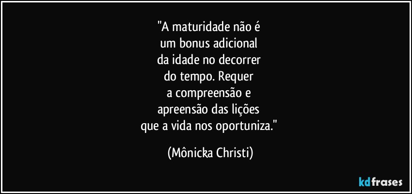 "A maturidade não é 
um bonus adicional 
da idade no decorrer 
do tempo. Requer 
a compreensão e 
apreensão das lições 
que a vida nos oportuniza." (Mônicka Christi)