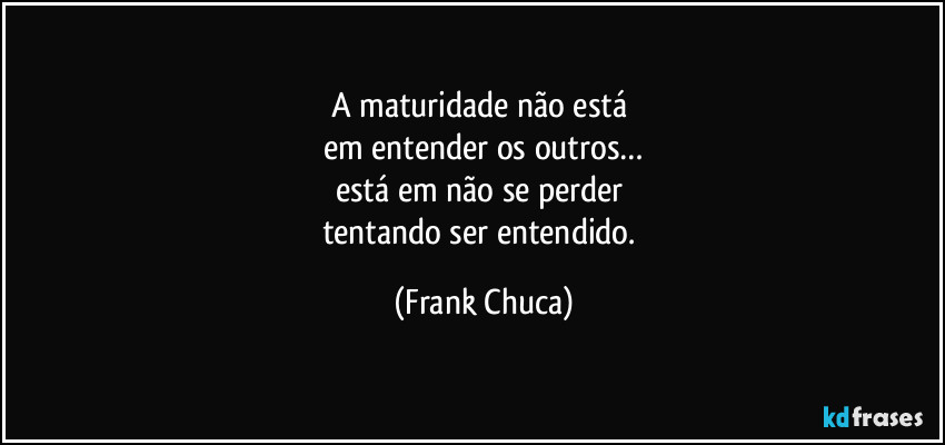 A maturidade não está 
em entender os outros…
está em não se perder 
tentando ser entendido. (Frank Chuca)