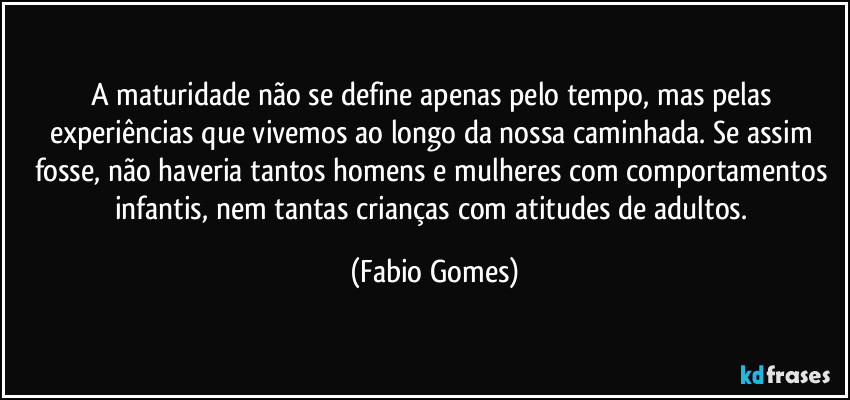 A maturidade não se define apenas pelo tempo, mas pelas experiências que vivemos ao longo da nossa caminhada. Se assim fosse, não haveria tantos homens e mulheres com comportamentos infantis, nem tantas crianças com atitudes de adultos. (Fabio Gomes)