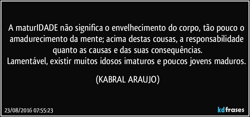 A maturIDADE não significa o envelhecimento do corpo, tão pouco o amadurecimento da mente; acima destas cousas, a responsabilidade quanto as causas e das suas consequências.
Lamentável, existir muitos idosos imaturos e poucos jovens maduros. (KABRAL ARAUJO)