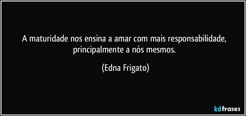 A maturidade nos ensina a amar com mais responsabilidade, principalmente a nós mesmos. (Edna Frigato)