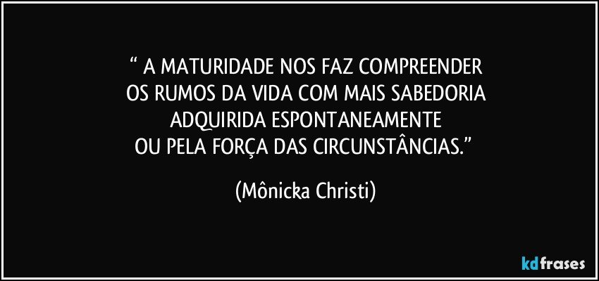 “ A MATURIDADE NOS FAZ COMPREENDER
OS RUMOS DA VIDA COM MAIS SABEDORIA
ADQUIRIDA ESPONTANEAMENTE
OU PELA FORÇA DAS CIRCUNSTÂNCIAS.” (Mônicka Christi)