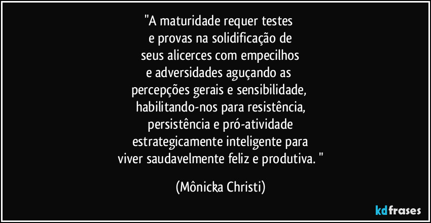 "A maturidade requer testes
e provas na solidificação de
seus alicerces com empecilhos
e adversidades aguçando as
percepções gerais e sensibilidade,
habilitando-nos para resistência,
persistência e pró-atividade
estrategicamente inteligente para
viver saudavelmente feliz e produtiva. " (Mônicka Christi)