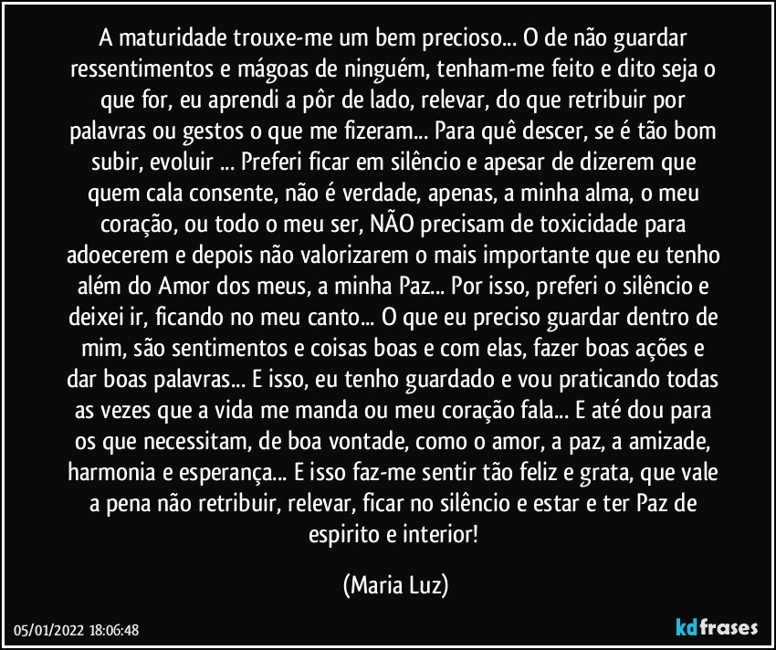 A maturidade trouxe-me um bem precioso... O de não guardar ressentimentos e mágoas de ninguém, tenham-me feito e dito seja o que for, eu aprendi a pôr de lado, relevar, do que retribuir por palavras ou gestos o que me fizeram... Para quê descer, se é tão bom subir, evoluir ... Preferi ficar em silêncio e apesar de dizerem que quem cala consente, não é verdade, apenas, a minha alma, o meu coração, ou todo o meu ser, NÃO precisam de toxicidade para adoecerem e depois não valorizarem o mais importante que eu tenho além do Amor dos meus, a minha Paz... Por isso, preferi o silêncio e deixei ir, ficando no meu canto... O que eu preciso guardar dentro de mim, são sentimentos e coisas boas e com elas, fazer boas ações e dar boas palavras... E isso, eu tenho guardado e vou praticando todas as vezes que a vida me manda ou meu coração fala... E até dou para os que necessitam, de boa vontade, como o amor, a paz, a amizade, harmonia e esperança... E isso faz-me sentir tão feliz e grata, que vale a pena não retribuir, relevar, ficar no silêncio e estar e ter Paz de espirito e interior! (Maria Luz)