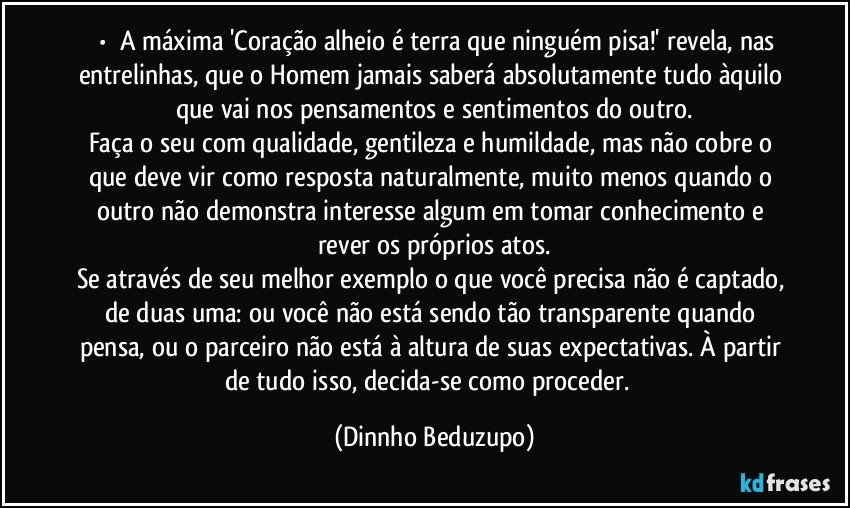 ⚜️•  ❝A máxima 'Coração alheio é terra que ninguém pisa!' revela, nas entrelinhas, que o Homem jamais saberá absolutamente tudo àquilo que vai nos pensamentos e sentimentos do outro.
Faça o seu com qualidade, gentileza e humildade, mas não cobre o que deve vir como resposta naturalmente, muito menos quando o outro não demonstra interesse algum em tomar conhecimento e rever os próprios atos.
Se através de seu melhor exemplo o que você precisa não é captado, de duas uma: ou você não está sendo tão transparente quando pensa, ou o parceiro não está à altura de suas expectativas. À partir de tudo isso, decida-se como proceder.❞ (Dinnho Beduzupo)