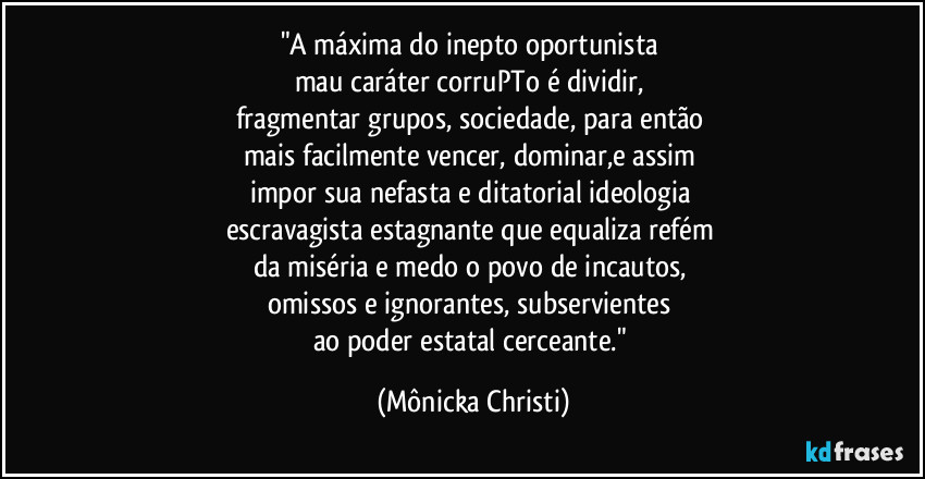 "A máxima do inepto oportunista 
mau caráter corruPTo é dividir, 
fragmentar grupos, sociedade, para então 
mais  facilmente vencer, dominar,e assim 
impor sua nefasta e ditatorial ideologia 
escravagista estagnante que equaliza refém 
da miséria e medo o povo de incautos, 
omissos e ignorantes, subservientes 
ao poder estatal cerceante." (Mônicka Christi)