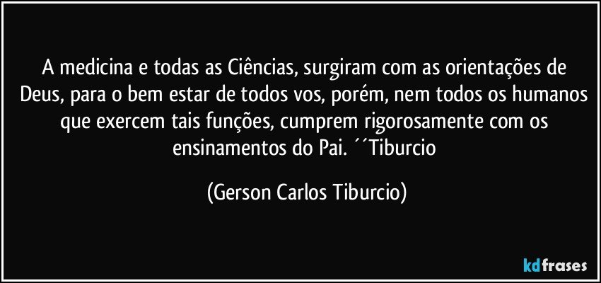 A medicina e todas as Ciências, surgiram com as orientações de Deus, para o bem estar de todos vos, porém, nem todos os humanos que exercem tais funções, cumprem rigorosamente com os ensinamentos do Pai. ´´Tiburcio (Gerson Carlos Tiburcio)