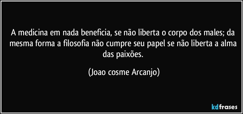 A medicina em nada beneficia, se não liberta o corpo dos males; da mesma forma a filosofia não cumpre seu papel se não liberta a alma das paixões. (Joao cosme Arcanjo)