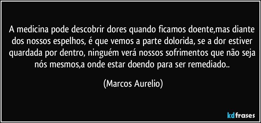 A medicina pode descobrir dores quando ficamos doente,mas diante dos nossos espelhos, é que vemos a parte dolorida, se a dor estiver quardada por dentro,  ninguém verá nossos sofrimentos que não seja nós mesmos,a onde estar doendo para ser remediado.. (Marcos Aurelio)