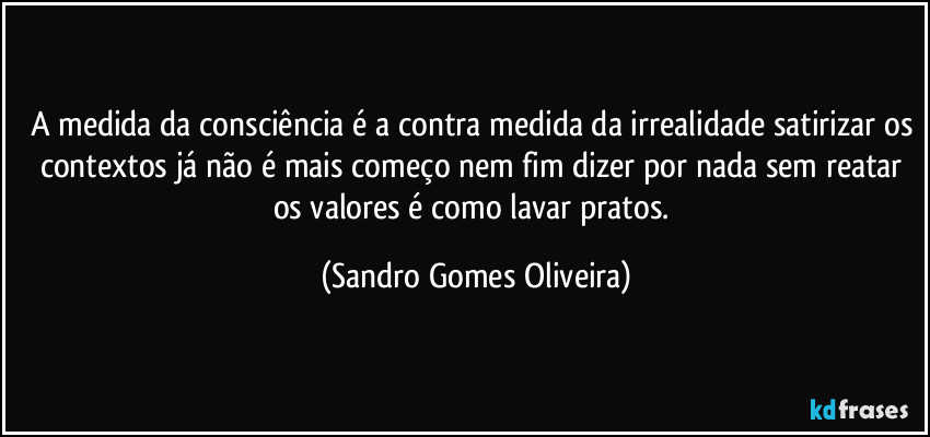 A medida da consciência é a contra medida da irrealidade satirizar os contextos já não é mais começo nem fim dizer por nada sem reatar os valores é como lavar pratos. (Sandro Gomes Oliveira)