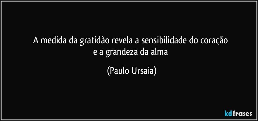 A medida da gratidão revela a sensibilidade do coração 
e a grandeza da alma (Paulo Ursaia)