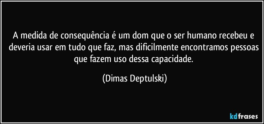 A medida de consequência é um dom que o ser humano recebeu e deveria usar em tudo que faz, mas dificilmente encontramos pessoas que fazem uso dessa capacidade. (Dimas Deptulski)