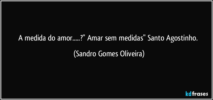 A medida do amor...?" Amar sem medidas" Santo Agostinho. (Sandro Gomes Oliveira)