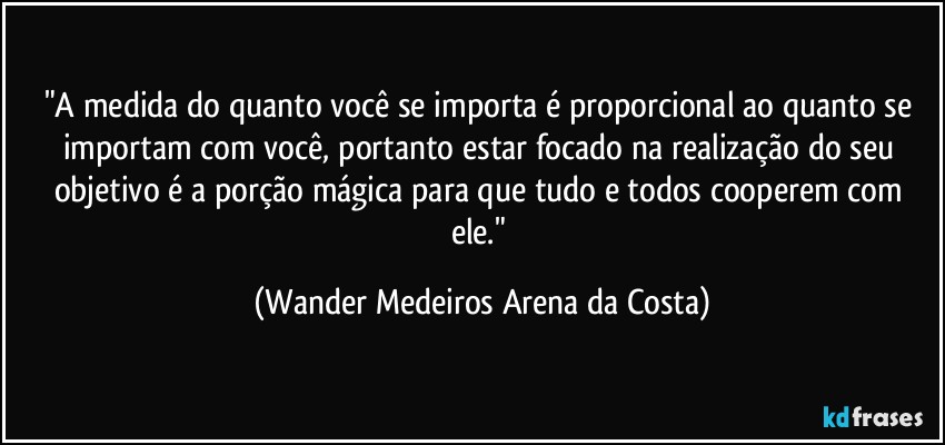 "A medida do quanto você se importa é proporcional ao quanto se importam com você, portanto estar focado na realização do seu objetivo é a porção mágica para que tudo e todos cooperem com ele." (Wander Medeiros Arena da Costa)