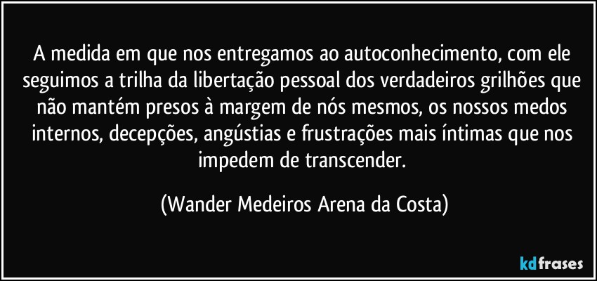 A medida em que nos entregamos ao autoconhecimento, com ele seguimos a trilha da libertação pessoal dos verdadeiros grilhões que não mantém presos à margem de nós mesmos, os nossos medos internos, decepções, angústias e frustrações mais íntimas que nos impedem de transcender. (Wander Medeiros Arena da Costa)