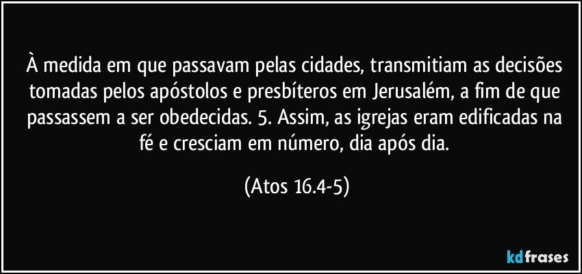 À medida em que passavam pelas cidades, transmitiam as decisões tomadas pelos apóstolos e presbíteros em Jerusalém, a fim de que passassem a ser obedecidas.  5. Assim, as igrejas eram edificadas na fé e cresciam em número, dia após dia. (Atos 16.4-5)