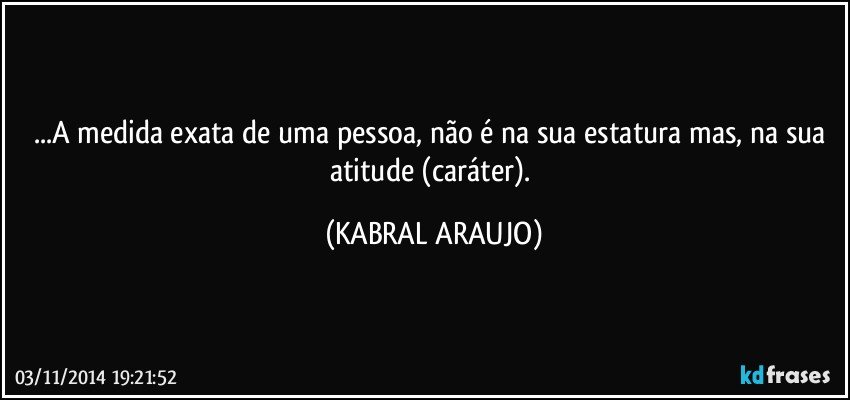 ...A medida exata de uma pessoa, não é na sua estatura mas, na sua atitude (caráter). (KABRAL ARAUJO)