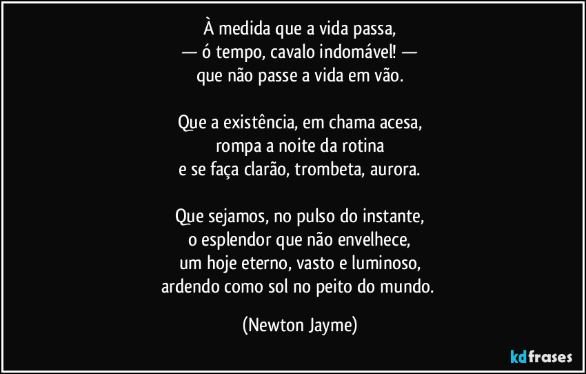 À medida que a vida passa,
— ó tempo, cavalo indomável! —
que não passe a vida em vão.

Que a existência, em chama acesa,
rompa a noite da rotina
e se faça clarão, trombeta, aurora.

Que sejamos, no pulso do instante,
o esplendor que não envelhece,
um hoje eterno, vasto e luminoso,
ardendo como sol no peito do mundo. (Newton Jayme)