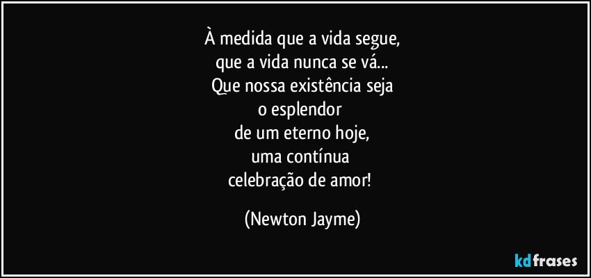 À medida que a vida segue,
que a vida nunca se vá...
Que nossa existência seja
o esplendor 
de um eterno hoje,
uma contínua 
celebração de amor! (Newton Jayme)