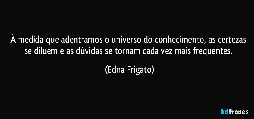 À medida que adentramos o universo do conhecimento, as certezas se diluem e as dúvidas se tornam cada vez mais frequentes. (Edna Frigato)