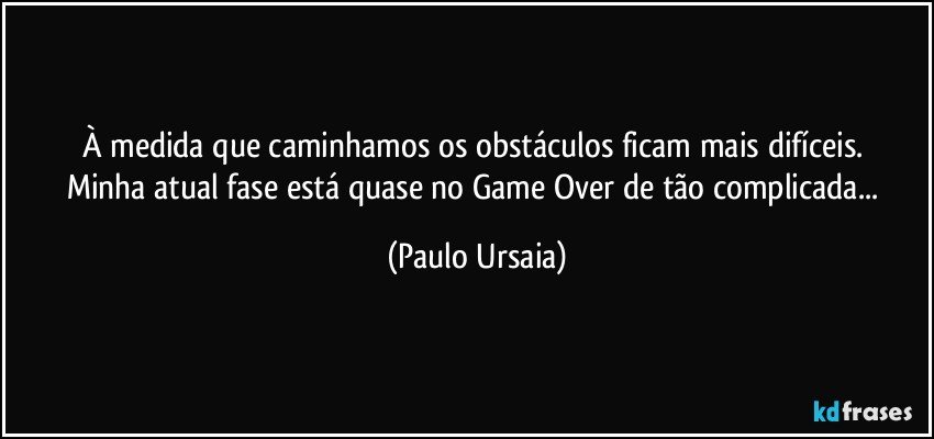 À medida que caminhamos os obstáculos ficam mais difíceis. 
Minha atual fase está quase no Game Over de tão complicada... (Paulo Ursaia)