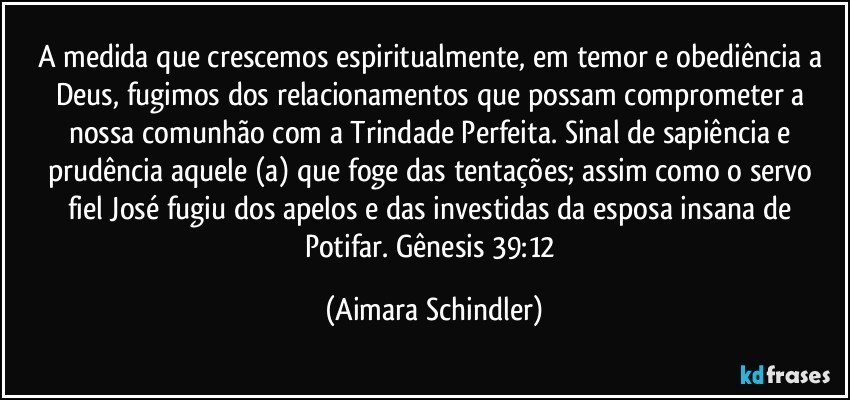 A medida que crescemos espiritualmente, em temor e obediência a Deus, fugimos dos relacionamentos que possam comprometer a nossa comunhão com a Trindade Perfeita. Sinal de sapiência  e prudência aquele (a) que foge das tentações; assim como o servo  fiel José fugiu dos apelos e das investidas da esposa insana de Potifar. Gênesis 39:12 (Aimara Schindler)