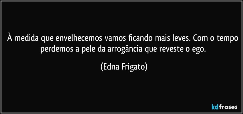 À medida que envelhecemos vamos ficando mais leves. Com o tempo perdemos a pele da arrogância que reveste o ego. (Edna Frigato)