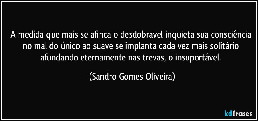 A medida que mais se afinca o desdobravel inquieta sua consciência no mal do único ao suave se implanta cada vez mais solitário afundando eternamente nas trevas, o insuportável. (Sandro Gomes Oliveira)