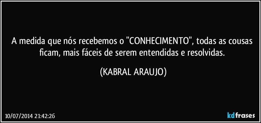 A medida que nós recebemos o "CONHECIMENTO", todas as cousas ficam, mais fáceis de serem entendidas e resolvidas. (KABRAL ARAUJO)